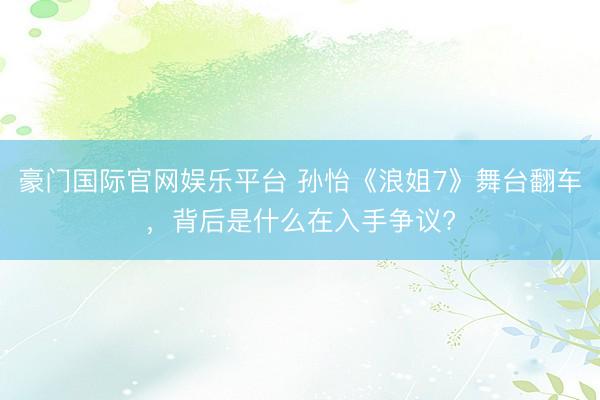 豪门国际官网娱乐平台 孙怡《浪姐7》舞台翻车，背后是什么在入手争议?