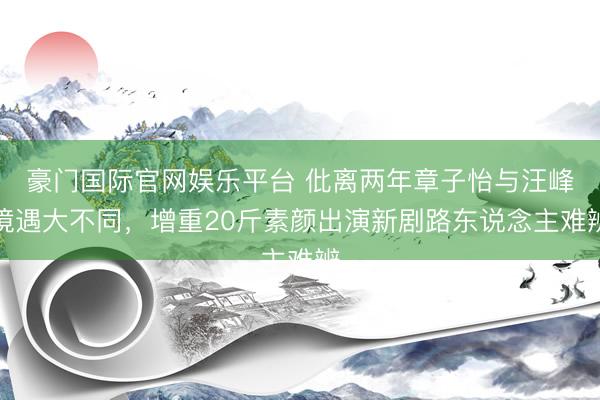 豪门国际官网娱乐平台 仳离两年章子怡与汪峰境遇大不同，增重20斤素颜出演新剧路东说念主难辨