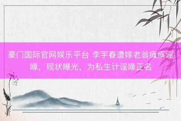 豪门国际官网娱乐平台 李宇春遭嫁老翁瘫痪谣喙，现状曝光，为私生计谣喙正名