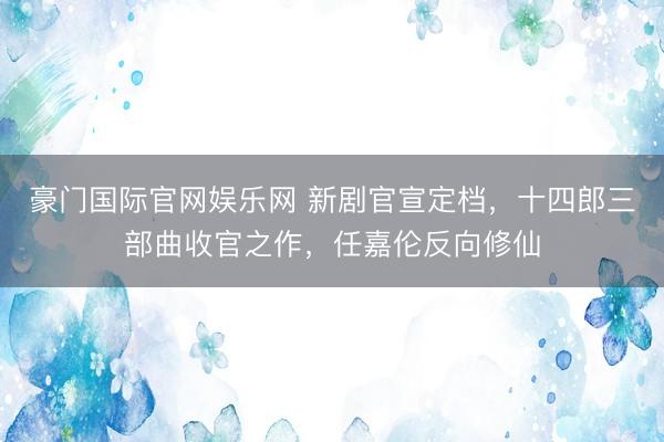 豪门国际官网娱乐网 新剧官宣定档，十四郎三部曲收官之作，任嘉伦反向修仙